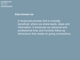 Also known as
A reciprocal process that is mutually
beneficial, where we share leads, ideas and
information. It enhances our personal and
professional lives and involves follow-up
behaviours that create on-going connections.
 