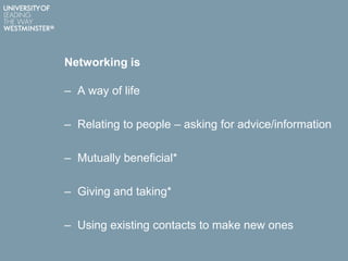 Networking is
– A way of life
– Relating to people – asking for advice/information
– Mutually beneficial*
– Giving and taking*
– Using existing contacts to make new ones
 