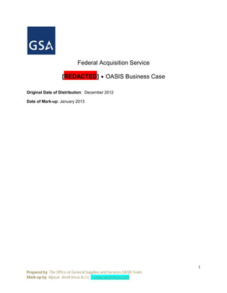 Federal Acquisition Service

                    [REDACTED] ∙ OASIS Business Case

Original Date of Distribution: December 2012

Date of Mark-up: January 2013




                                                                      1
Prepared by: The Office of General Supplies and Services OASIS Team
Mark-up by: Aljucar, Anvil-Incus & Co. | www.anvil-incus.com
 