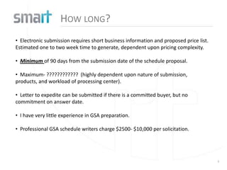 HOW LONG?
• Electronic submission requires short business information and proposed price list.
Estimated one to two week time to generate, dependent upon pricing complexity.

• Minimum of 90 days from the submission date of the schedule proposal.

• Maximum- ???????????? (highly dependent upon nature of submission,
products, and workload of processing center).

• Letter to expedite can be submitted if there is a committed buyer, but no
commitment on answer date.

• I have very little experience in GSA preparation.

• Professional GSA schedule writers charge $2500- $10,000 per solicitation.




                                                                                       3
 