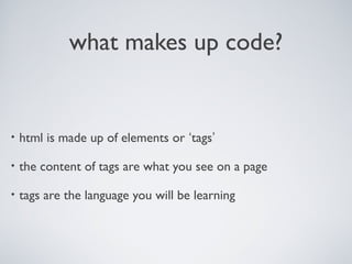 what makes up code?
• html is made up of elements or ‘tags’
• the content of tags are what you see on a page
• tags are the language you will be learning
 