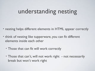 understanding nesting
• nesting helps different elements in HTML appear correctly
• think of nesting like tupperware, you can fit different
elements inside each other
• Those that can fit will work correctly
• Those that can’t, will not work right - not necessarily
break but won’t work right
 