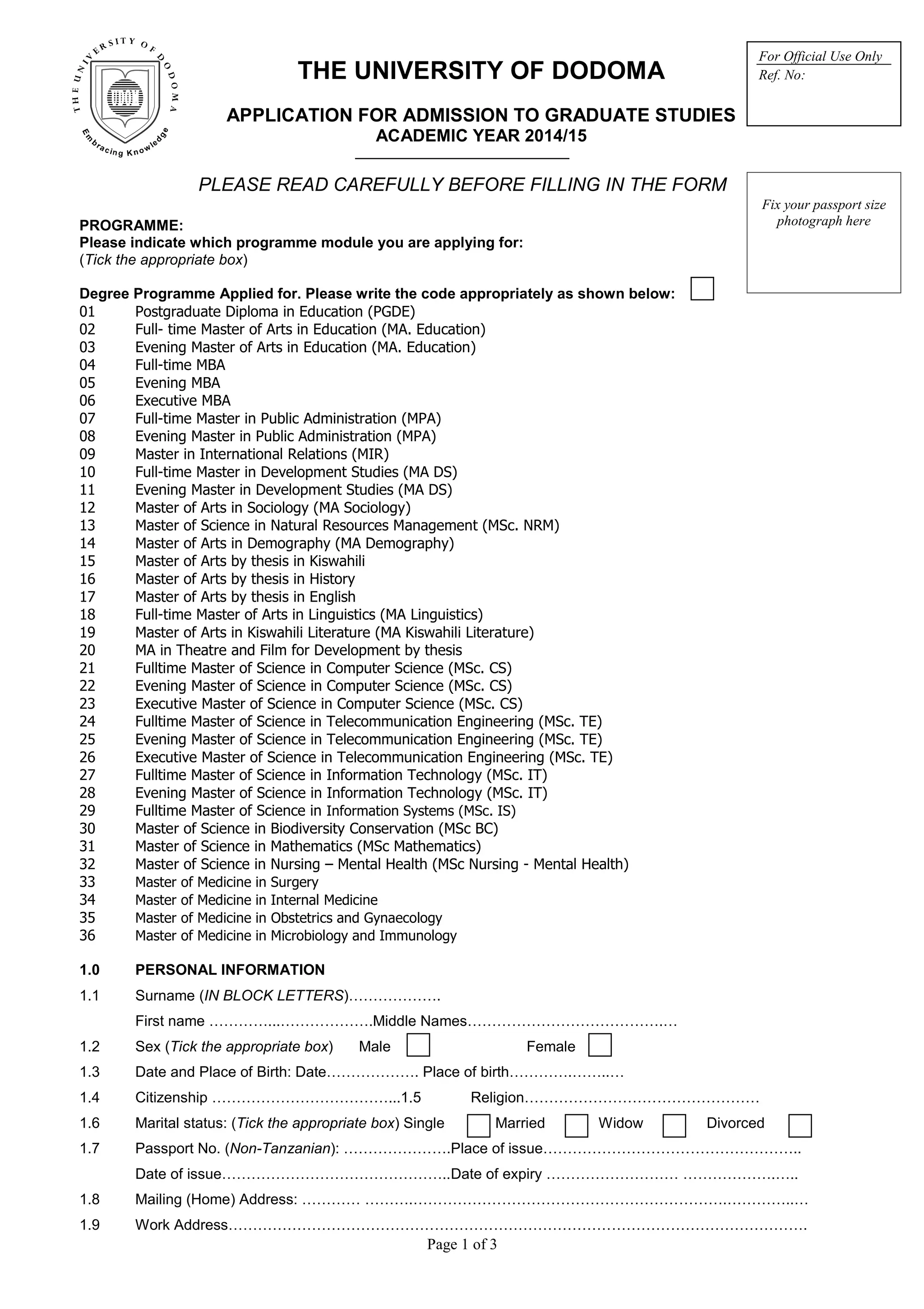 Page 1 of 3
THE UNIVERSITY OF DODOMA
APPLICATION FOR ADMISSION TO GRADUATE STUDIES
ACADEMIC YEAR 2014/15
_______________________________
PLEASE READ CAREFULLY BEFORE FILLING IN THE FORM
PROGRAMME:
Please indicate which programme module you are applying for:
(Tick the appropriate box)
Degree Programme Applied for. Please write the code appropriately as shown below:
01 Postgraduate Diploma in Education (PGDE)
02 Full- time Master of Arts in Education (MA. Education)
03 Evening Master of Arts in Education (MA. Education)
04 Full-time MBA
05 Evening MBA
06 Executive MBA
07 Full-time Master in Public Administration (MPA)
08 Evening Master in Public Administration (MPA)
09 Master in International Relations (MIR)
10 Full-time Master in Development Studies (MA DS)
11 Evening Master in Development Studies (MA DS)
12 Master of Arts in Sociology (MA Sociology)
13 Master of Science in Natural Resources Management (MSc. NRM)
14 Master of Arts in Demography (MA Demography)
15 Master of Arts by thesis in Kiswahili
16 Master of Arts by thesis in History
17 Master of Arts by thesis in English
18 Full-time Master of Arts in Linguistics (MA Linguistics)
19 Master of Arts in Kiswahili Literature (MA Kiswahili Literature)
20 MA in Theatre and Film for Development by thesis
21 Fulltime Master of Science in Computer Science (MSc. CS)
22 Evening Master of Science in Computer Science (MSc. CS)
23 Executive Master of Science in Computer Science (MSc. CS)
24 Fulltime Master of Science in Telecommunication Engineering (MSc. TE)
25 Evening Master of Science in Telecommunication Engineering (MSc. TE)
26 Executive Master of Science in Telecommunication Engineering (MSc. TE)
27 Fulltime Master of Science in Information Technology (MSc. IT)
28 Evening Master of Science in Information Technology (MSc. IT)
29 Fulltime Master of Science in Information Systems (MSc. IS)
30 Master of Science in Biodiversity Conservation (MSc BC)
31 Master of Science in Mathematics (MSc Mathematics)
32 Master of Science in Nursing – Mental Health (MSc Nursing - Mental Health)
33 Master of Medicine in Surgery
34 Master of Medicine in Internal Medicine
35 Master of Medicine in Obstetrics and Gynaecology
36 Master of Medicine in Microbiology and Immunology
1.0 PERSONAL INFORMATION
1.1 Surname (IN BLOCK LETTERS)……………….
First name …………...……………….Middle Names………………………………….…
1.2 Sex (Tick the appropriate box) Male Female
1.3 Date and Place of Birth: Date………………. Place of birth………….……..…
1.4 Citizenship ………………………………...1.5 Religion…………………………………………
1.6 Marital status: (Tick the appropriate box) Single Married Widow Divorced
1.7 Passport No. (Non-Tanzanian): ………………….Place of issue……………………………………………..
Date of issue………………………………………..Date of expiry ……………………… ……………….…..
1.8 Mailing (Home) Address: ………… ……….……………………………………………………….…………..…
1.9 Work Address……………………………………………………………………………………………………….
Fix your passport size
photograph here
For Official Use Only
Ref. No:
 