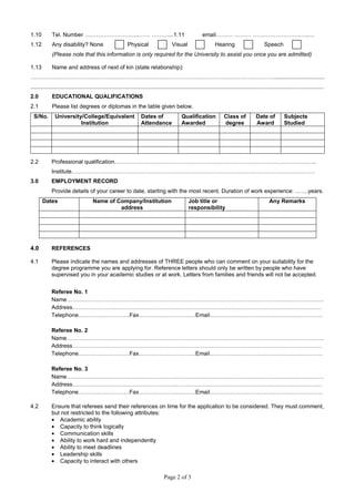 Page 2 of 3
1.10 Tel. Number ………………………..…… ………...1.11 email……… ……… …………………….…..…
1.12 Any disability? None Physical Visual Hearing Speech
(Please note that this information is only required for the University to assist you once you are admitted)
1.13 Name and address of next of kin (state relationship):
…………………………………………………………………………………………………………………................................
..........................................................................................................................................................................................
2.0 EDUCATIONAL QUALIFICATIONS
2.1 Please list degrees or diplomas in the table given below.
S/No. University/College/Equivalent
Institution
Dates of
Attendance
Qualification
Awarded
Class of
degree
Date of
Award
Subjects
Studied
2.2 Professional qualification……………………………………………………………………………………………..
Institute…………………………………………………………………………………………………………………
3.0 EMPLOYMENT RECORD
Provide details of your career to date, starting with the most recent. Duration of work experience: …….years.
Dates Name of Company/Institution
address
Job title or
responsibility
Any Remarks
4.0 REFERENCES
4.1 Please indicate the names and addresses of THREE people who can comment on your suitability for the
degree programme you are applying for. Reference letters should only be written by people who have
supervised you in your academic studies or at work. Letters from families and friends will not be accepted.
Referee No. 1
Name……………………………………………………………………………………………………………………….
Address……………………………………………………………………………………………………………………
Telephone………………………Fax…………………………Email……………………………………………………
Referee No. 2
Name……………………………………………………………………………………………………………………….
Address……………………………………………………………………………………………………………………
Telephone………………………Fax…………………………Email……………………………………………………
Referee No. 3
Name……………………………………………………………………………………………………………………….
Address……………………………………………………………………………………………………………………
Telephone………………………Fax…………………………Email……………………………………………………
4.2 Ensure that referees send their references on time for the application to be considered. They must comment,
but not restricted to the following attributes:
• Academic ability
• Capacity to think logically
• Communication skills
• Ability to work hard and independently
• Ability to meet deadlines
• Leadership skills
• Capacity to interact with others
 