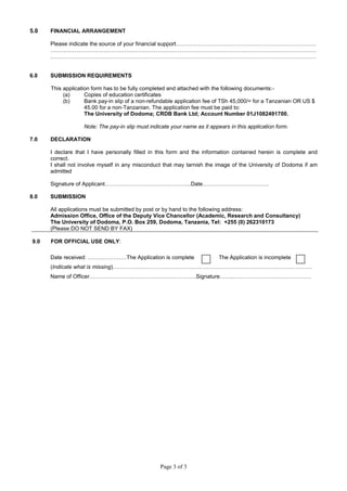 Page 3 of 3
5.0 FINANCIAL ARRANGEMENT
Please indicate the source of your financial support………………………………………………………………….
………………………………………………………………………………………………………………………………
………………………………………………………………………………………………………………………………
6.0 SUBMISSION REQUIREMENTS
This application form has to be fully completed and attached with the following documents:-
(a) Copies of education certificates
(b) Bank pay-in slip of a non-refundable application fee of TSh 45,000/= for a Tanzanian OR US $
45.00 for a non-Tanzanian. The application fee must be paid to:
The University of Dodoma; CRDB Bank Ltd; Account Number 01J1082491700.
Note: The pay-in slip must indicate your name as it appears in this application form.
7.0 DECLARATION
I declare that I have personally filled in this form and the information contained herein is complete and
correct.
I shall not involve myself in any misconduct that may tarnish the image of the University of Dodoma if am
admitted
Signature of Applicant………………………………………..Date………………………………
8.0 SUBMISSION
All applications must be submitted by post or by hand to the following address:
Admission Office, Office of the Deputy Vice Chancellor (Academic, Research and Consultancy)
The University of Dodoma, P.O. Box 259, Dodoma, Tanzania, Tel: +255 (0) 262310173
(Please DO NOT SEND BY FAX)
9.0 FOR OFFICIAL USE ONLY:
Date received: …………………The Application is complete The Application is incomplete
(Indicate what is missing)………………………………………………………………………………………………
Name of Officer………………………………………………….Signature……..……………………………………
 