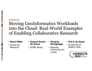 Moving GeoInformatics Workloads
into the Cloud: Real-World Examples
of Enabling Collaborative Research
• Raoul Miller
• Oracle for
Research
• Samuel Xavier-
de-Souza
• UFRN, Brazil
• Manjula
Ranagalage
• Rajarata
University, Sri
Lanka
• H.K.S. de Zoysa
• University of
Naples, Italy
 