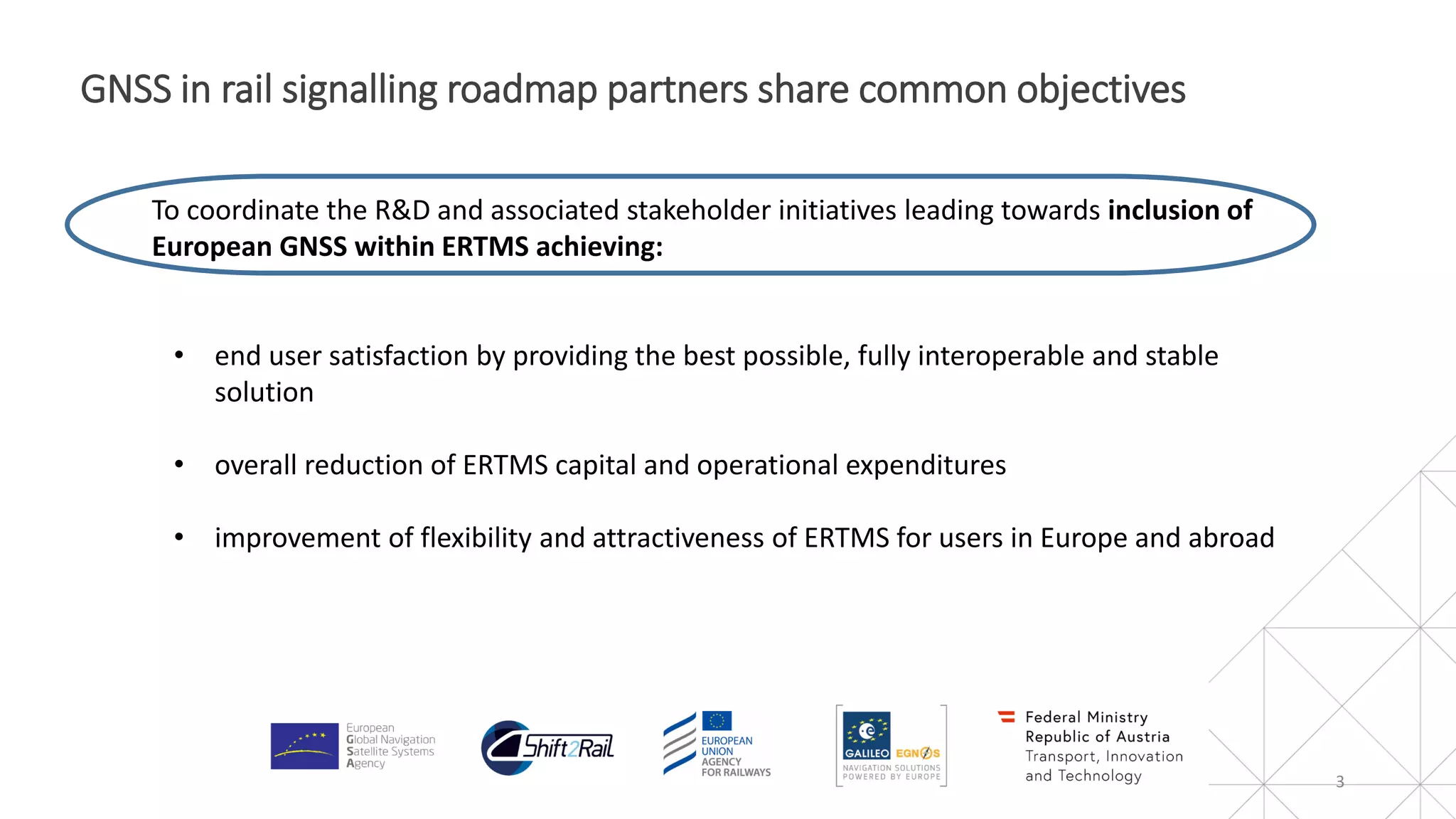 3
GNSS in rail signalling roadmap partners share common objectives
To coordinate the R&D and associated stakeholder initiatives leading towards inclusion of
European GNSS within ERTMS achieving:
• end user satisfaction by providing the best possible, fully interoperable and stable
solution
• overall reduction of ERTMS capital and operational expenditures
• improvement of flexibility and attractiveness of ERTMS for users in Europe and abroad
 