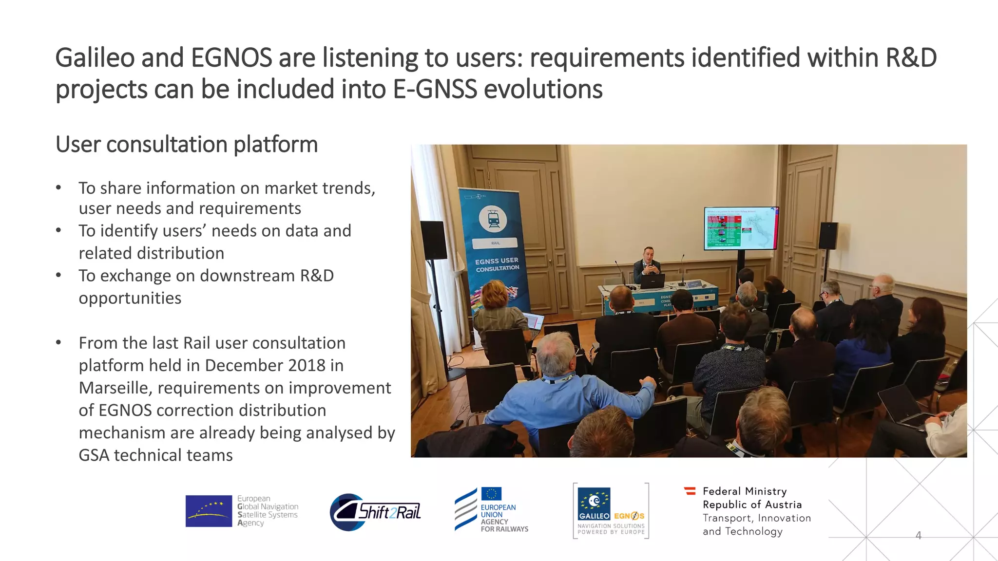4
Galileo and EGNOS are listening to users: requirements identified within R&D
projects can be included into E-GNSS evolutions
User consultation platform
• To share information on market trends,
user needs and requirements
• To identify users’ needs on data and
related distribution
• To exchange on downstream R&D
opportunities
• From the last Rail user consultation
platform held in December 2018 in
Marseille, requirements on improvement
of EGNOS correction distribution
mechanism are already being analysed by
GSA technical teams
 