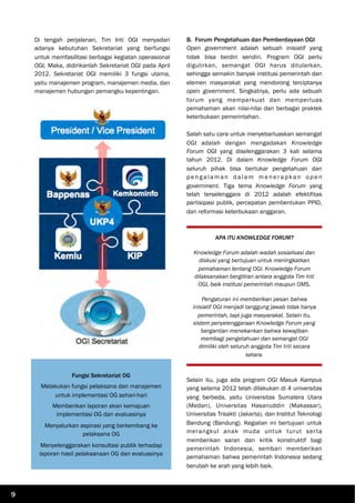 Di tengah perjalanan, Tim Inti OGI menyadari
adanya kebutuhan Sekretariat yang berfungsi
untuk memfasilitasi berbagai kegiatan operasional
OGI. Maka, didirikanlah Sekretariat OGI pada April
2012. Sekretariat OGI memiliki 3 fungsi utama,
yaitu manajemen program, manajemen media, dan
manajemen hubungan pemangku kepentingan.
B. Forum Pengetahuan dan Pemberdayaan OGI
Open government adalah sebuah inisiatif yang
tidak bisa berdiri sendiri. Program OGI perlu
digulirkan, semangat OGI harus ditularkan,
sehingga semakin banyak institusi pemerintah dan
elemen masyarakat yang mendorong terciptanya
open government. Singkatnya, perlu ada sebuah
forum yang memperkuat dan memperluas
pemahaman akan nilai-nilai dan berbagai praktek
keterbukaan pemerintahan.
Salah satu cara untuk menyebarluaskan semangat
OGI adalah dengan mengadakan Knowledge
Forum OGI yang diselenggarakan 3 kali selama
tahun 2012. Di dalam Knowledge Forum OGI
seluruh pihak bisa bertukar pengetahuan dan
p en g a l a m a n da l a m m en era p ka n o p e n
government. Tiga tema Knowledge Forum yang
telah terselenggara di 2012 adalah efektifitas
partisipasi publik, percepatan pembentukan PPID,
dan reformasi keterbukaan anggaran.
Selain itu, juga ada program OGI Masuk Kampus
yang selama 2012 telah dilakukan di 4 universitas
yang berbeda, yaitu Universitas Sumatera Utara
(Medan), Universitas Hasanuddin (Makassar),
Universitas Trisakti (Jakarta), dan Institut Teknologi
Bandung (Bandung). Kegiatan ini bertujuan untuk
merangkul anak muda untuk turut serta
memberikan saran dan kritik konstruktif bagi
pemerintah Indonesia, sembari memberikan
pemahaman bahwa pemerintah Indonesia sedang
berubah ke arah yang lebih baik.
Fungsi Sekretariat OG
Melakukan fungsi pelaksana dan manajemen
untuk implementasi OG sehari-hari
Memberikan laporan akan kemajuan
implementasi OG dan evaluasinya
Menyalurkan aspirasi yang berkembang ke
pelaksana OG
Menyelenggarakan konsultasi publik terhadap
laporan hasil pelaksanaan OG dan evaluasinya
APA ITU KNOWLEDGE FORUM?
Knowledge Forum adalah wadah sosialisasi dan
diskusi yang bertujuan untuk meningkatkan
pemahaman tentang OGI. Knowledge Forum
dilaksanakan bergiliran antara anggota Tim Inti
OGI, baik institusi pemerintah maupun OMS.
Pengaturan ini memberikan pesan bahwa
inisiatif OGI menjadi tanggung jawab tidak hanya
pemerintah, tapi juga masyarakat. Selain itu,
sistem penyelenggaraan Knowledge Forum yang
bergantian menekankan bahwa kewajiban
membagi pengetahuan dan semangat OGI
dimiliki oleh seluruh anggota Tim Inti secara
setara.
9
 