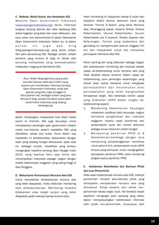 C. Website, Media Sosial, dan Newsletter OGI
We b s i te O p e n G ove r n m e n t I n d o n e s i a
(www.opengovindonesia.org) berisi informasi
lengkap tentang definisi dan latar belakang OGI,
detail kegiatan yang telah dan akan dilakukan, dan
cara untuk ikut berkontribusi di dalam Sekretariat
Open Government Indonesia. Selain itu, di dalam
p o r t a l i n i j u g a a d a b l o g
(blog.opengovindonesia.org) yang berisi tulisan
dari para pendukung OGI. Sebagai contoh, tulisan
pertama yang muncul di blog ini ditulis oleh
seorang mahasiswa yang berkesempatan
melakukan magang di Sekretariat OGI.
Selain menjangkau masyarakat luas lewat media
sosial di internet, OGI juga berupaya untuk
menyebarkan semangat open government melalui
media non-internet, seperti newsletter OGI, yang
diterbitkan setiap dua bulan. Tema dalam tiap
newsletter ini berbeda-beda, disesuaikan dengan
topik yang sedang hangat dibicarakan pada saat
itu. Sebagai contoh, newsletter yang terbaru
mengangkat headline tentang Open Budget Index
2012, yang hasilnya baru saja dirilis dan
menempatkan Indonesia sebagai negara dengan
indeks keterbukaan anggaran yang paling tinggi di
Asia Tenggara.
D. Mekanisme Pemantauan Rencana Aksi OGI
Untuk memastikan terlaksananya rencana aksi
yang telah disepakati, maka dilakukan monitoring
atas pelaksanaannya. Monitoring tersebut
didasarkan atas target output yang telah
disepakati pada masing-masing rencana aksi.
Hasil monitoring ini dilaporkan setiap 6 bulan dan
disajikan dalam bentuk dokumen excel yang
dinamai “Format 8 Kolom” yang berisi Rencana
Aksi, Penanggung Jawab, Instansi Terkait, Kriteria
Keberhasilan, Ukuran Keberhasilan, Ukuran
Keberhasilan per 6 bulanan, Persen Capaian dan
Keterangan. Format yang sederhana dan
gamblang ini mempermudah seluruh anggota Tim
Inti dan masyarakat untuk ikut memantau
pencapaian Rencana Aksi OGI.
Peran penting lain yang dilakukan sebagai bagian
dari pelaksanaan monitoring dan evaluasi adalah
upaya de-bottlenecking untuk rencana aksi yang
tidak berjalan sesuai rencana. Dalam upaya de-
bottlenecking, para pemangku kepentingan yang
terkait akan duduk bersama untuk mengupas
p e r m a s a l a h a n d a n m e n e m u k a n a k a r
permasalahan yang telah menghambat
tercapainya target. Ada beberapa contoh upaya
yang dilakukan UKP4 dalam rangka de-
bottlenecking seperti:
1. Mendorong Kementerian Keuangan
melakukan publikasi data keuangan negara
termasuk pengelolaan dan realisasi
anggaran melalui rapat koordinasi dan
penyampaian surat dan contoh dokumen
sebagai acuan dokumen citizen budget.
2. M e n d o r o n g p e n d i r i a n P P I D d i 8
Kementerian/Lembaga dengan cara
mendukung penyelenggaraan workshop
untuk seluruh K/L, penyampaian surat UKP4
khusus yang bertujuan untuk mengingatkan
percepatan pendirian PPID, serta monitoring
progres status pendirian PPID.
E. Kolaborasi: Keterlibatan dan Bantuan Pihak
dari Luar Pemerintah
Pada awal implementasi rencana aksi OGI, institusi
pemerintah menjadi satu-satunya pihak yang
diharapkan menjalankan rencana aksi yang
dimaksud. Sikap skeptis dari pihak non-
pemerintah terasa begitu kuat. Hal tersebut dapat
dipahami mengingat jalan panjang yang dilalui
dalam memperjuangkan keterbukaan informasi
oleh pihak non-pemerintah, khususnya oleh
Akun Twitter @opengovIndo yang sudah
memiliki follower lebih dari 2,400 orang,
secara rutin memberikan informasi tentang
Open Government Indonesia, mulai dari
layanan yang baru saja diunggah di
SatuLayanan.net, berbagai tulisan yang baru
dimuat di blog, sampai live-tweet acara Open
Government Indonesia yang sedang
berlangsung.
10
 