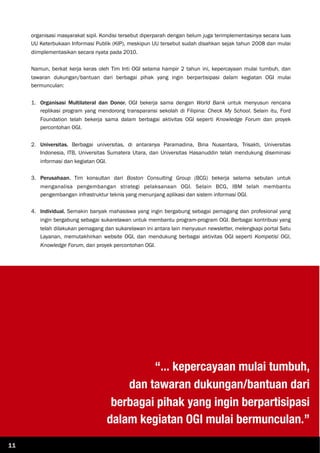 organisasi masyarakat sipil. Kondisi tersebut diperparah dengan belum juga terimplementasinya secara luas
UU Keterbukaan Informasi Publik (KIP), meskipun UU tersebut sudah disahkan sejak tahun 2008 dan mulai
diimplementasikan secara nyata pada 2010.
Namun, berkat kerja keras oleh Tim Inti OGI selama hampir 2 tahun ini, kepercayaan mulai tumbuh, dan
tawaran dukungan/bantuan dari berbagai pihak yang ingin berpartisipasi dalam kegiatan OGI mulai
bermunculan:
1. Organisasi Multilateral dan Donor. OGI bekerja sama dengan World Bank untuk menyusun rencana
replikasi program yang mendorong transparansi sekolah di Filipina: Check My School. Selain itu, Ford
Foundation telah bekerja sama dalam berbagai aktivitas OGI seperti Knowledge Forum dan proyek
percontohan OGI.
2. Universitas. Berbagai universitas, di antaranya Paramadina, Bina Nusantara, Trisakti, Universitas
Indonesia, ITB, Universitas Sumatera Utara, dan Universitas Hasanuddin telah mendukung diseminasi
informasi dan kegiatan OGI.
3. Perusahaan. Tim konsultan dari Boston Consulting Group (BCG) bekerja selama sebulan untuk
menganalisa pengembangan strategi pelaksanaan OGI. Selain BCG, IBM telah membantu
pengembangan infrastruktur teknis yang menunjang aplikasi dan sistem informasi OGI.
4. Individual. Semakin banyak mahasiswa yang ingin bergabung sebagai pemagang dan profesional yang
ingin bergabung sebagai sukarelawan untuk membantu program-program OGI. Berbagai kontribusi yang
telah dilakukan pemagang dan sukarelawan ini antara lain menyusun newsletter, melengkapi portal Satu
Layanan, memutakhirkan website OGI, dan mendukung berbagai aktivitas OGI seperti Kompetisi OGI,
Knowledge Forum, dan proyek percontohan OGI.
“... kepercayaan mulai tumbuh,
dan tawaran dukungan/bantuan dari
berbagai pihak yang ingin berpartisipasi
dalam kegiatan OGI mulai bermunculan.”
11
 