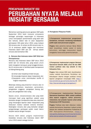 PENCAPAIAN INISIATIF OGI
PERUBAHAN NYATA MELALUI
INISIATIF BERSAMA
Momentum penting peluncuran gerakan OGP pada
September 2011 telah menyulut antusiasme
berbagai pemangku kepentingan di Indonesia
untuk menciptakan pemerintahan yang lebih baik
dan terbuka. Dalam bab ini akan dipaparkan
pencapaian OGI pada tahun 2012, yang meliputi
38 rencana aksi. Di antara ke-38 rencana aksi ini,
12 di antaranya adalah bagian dari komitmen
Indonesia dalam OGP, dan 26 lainnya adalah
rencana aksi tambahan OGI.
A. Rencana Aksi Indonesia dalam OGP 2012 dan
Pencapaiannya
Rencana aksi Indonesia dalam OGP tahun 2012
terdiri dari 12 rencana aksi, yang secara umum
telah mengalami kemajuan yang menggembirakan.
Ke-12 rencana aksi ini berfokus pada transparansi
di bidang-bidang yang:
a) rentan akan terjadinya tindak korupsi,
b) menyangkut layanan dasar masyarakat, dan
c) berpotensi untuk menimbulkan konflik di
tingkat masyarakat.
Beberapa bidang yang tersentuh rencana aksi ini
adalah pendidikan, kesehatan, pertanahan,
pengelolaan anggaran, pengadaan barang dan
jasa, dan pengelolaan tata ruang.
Secara umum, rencana-rencana aksi yang telah
mencapai hasil yang signifikan adalah yang
berkaitan dengan transparansi data atau dokumen
yang menyangkut layanan dasar masyarakat yang
dilakukan melalui website instansi tersebut.
Sedangkan rencana aksi yang berkaitan dengan
pengembangan partisipasi publik masih belum
berjalan sesuai dengan harapan.
Secara lebih detail, progres implementasi
kesebelas rencana aksi Indonesia dalam OGP
tahun 2012 adalah sebagai berikut:
A. Peningkatan Pelayanan Publik
1.Transparansi implementasi pengentasan
kemiskinan, termasuk mendorong keterlibatan
publik sejak awal perumusan program.
Progres: Data penerima bantuan Beras Miskin
telah terpublikasi melalui poster di kantor
kelurahan, sehingga masyarakat dapat
mengetahui nama-nama penerima bantuan.
2.Transparansi implementasi program Bantuan
Operasional Sekolah (BOS) untuk SD dan SMP
melalui publikasi data tiap sekolah di 411
Kabupaten/Kota.
Progres: Data alokasi BOS telah dipublikasikan
melalui website Kementerian Pendidikan dan
Kebudayaan disertai dengan publikasi kinerja
layanan pengaduan menyangkut BOS. (http://
bos.kemdiknas.go.id/home/berita/48 dan
http://bos.kemdiknas.go.id/pengaduan/)
3.Transparansi implementasi Bantuan
Operasional Kesehatan (BOK) melalui publikasi
data seperti anggaran, daftar penerima,
mekanisme, dan prosedur layanan untuk setiap
Puskesmas di 497 Kecamatan.
Progres: Publikasi data telah dilakukan melalui
website Kementerian Kesehatan meliputi jumlah
alokasi dan realisasi berdasarkan Puskesmas di
497 Kabupaten/Kotamadya. (http://
www.gizikia.depkes.go.id/archives/berita-bok/
daftar-alamat-website-26-kabkota-og-bok)
12
 