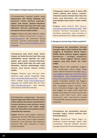 B. Peningkatan Integritas Aparatur Pemerintah
C. Manajemen Sumber Daya Publik yang Efektif
4.Transparansi layanan publik yang
dilaksanakan oleh institusi Kepolisian dan
Kejaksaan melalui publikasi organisasi,
pejabat, jenis layanan, prosedur/mekanisme
layanan termasuk besar biaya dan waktu yang
dibutuhkan, informasi perkembangan kasus,
dan laporan tahunan melalui website.
Progres: Publikasi data telah dilakukan melalui
w e b s i te M a b e s Ke p o l i s i a n ( h t t p : / /
www.polri.go.id/) dan Kejaksaan Agung
termasuk informasi perkembangan status
perkara (http://www.kejaksaan.go.id/
index.php).
5.Transparansi pada Kantor Pajak, Kantor
Imigrasi, dan Kantor Bea dan Cukai. Data yang
dipublikasikan berupa organisasi dan profil
pejabat, jenis layanan, prosedur/mekanisme
layanan meliputi besar biaya dan waktu yang
dibutuhkan, informasi perkembangan status
layanan, serta laporan tahunan melalui
website.
Progres: Publikasi data informasi telah
dilakukan pada website Pengadilan Pajak
(http://www.setpp.depkeu.go.id/ind/), website
Dirjen Imigrasi (http://www.imigrasi.go.id/
index.php), dan website Dirjen Bea dan Cukai
(http://www.beacukai.go.id/), meski informasi
status layanan masih belum tersedia.
6.Transparansi pelaksanaan rekrutmen
Pegawai Negeri Sipil (PNS) di Pusat dan Daerah
melalui publikasi data jabatan yang dibutuhkan
termasuk jumlahnya, proses rekrutmen, kriteria
seleksi, pengumuman hasil seleksi hingga
akhir, dan ketersediaan serta publikasi keluhan
masyarakat dan responnya.
Progres: Peraturan yang mengatur mekanisme
pelaksanaan rekrutmen PNS secara online telah
disusun. Akan tetapi, karena adanya kebijakan
pemerintah untuk sementara tidak melakukan
rekrutmen PNS, maka mekanisme ini belum
diimplementasikan.
7.Transparansi layanan publik di Kantor BPN
melalui publikasi jenis layanan, prosedur/
mekanisme layanan termasuk besar biaya dan
waktu yang dibutuhkan, dan informasi
perkembangan status layanan melalui website
BPN.
Progres: Pada website BPN (http://
www.bpn.go.id/layanan-pertanahan.aspx) telah
tersedia informasi menyangkut layanan
sertifikasi pertanahan yang mencakup 5
layanan pertanahan dan 1 layanan pengaduan.
8.Transparansi dan akuntabilitas informasi
keuangan negara melalui publikasi data APBN
(Anggaran & Pendapatan Belanja Negara),
RAPBN, RKA-KL (Rencana Kegiatan Anggaran
Kementerian – Lembaga), pengeluaran
periodik, laporan anggaran tahunan, laporan
anggaran yang telah diaudit, dan citizen
budget.
Progres: Seluruh data pengelolaan anggaran
telah dipublikasikan sesuai dengan target
melalui website Kementerian Keuangan (http://
www.anggaran.depkeu.go.id/Content/citizen
%20budget.pdf, http://www.depkeu.go.id/Ind/
others/InformasiPublik/default.asp). Hasil
capaian menyangkut publikasi data Anggaran
dimaksud selama periode tahun 2011 & 2012
telah mengangkat prestasi Indonesia dalam
forum internasional sebagai negara terbaik di
Asia Tenggara dan negara terbaik ketiga Asia
(setelah Korea Selatan dan India) menurut Open
Budget Index (OBI) tahun 2012 yang
dikeluarkan oleh International Budget
Partnership (IBP), sebuah lembaga internasional
independen.
9.Transparansi dan akuntabilitas informasi
keuangan negara melalui publikasi data
Pemerintah Daerah
Progres: Kementerian Dalam Negeri cq.
Direktorat Jenderal Keuangan Daerah telah
menyediakan informasi publikasi dokumen
keuangan Pemerintah Provinsi/Kabupaten/Kota
13
 