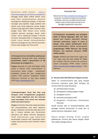 b e r b e n t u k t a b e l m e l a l u i h t t p : / /
djkd.kemendagri.go.id/?jenis=transparansi
sehingga publik dapat melihat daerah mana
yang tidak mempublikasikan dokumen
keuangannya. Setidaknya terdapat 12 dokumen
keuangan yang dijadikan target publikasi oleh
daerah yang ruang lingkupnya serupa dengan
indikator yang digunakan dalam penilaian Open
Budget Index (OBI). Secara umum kinerja
publikasi dokumen keuangan daerah masih
rendah, namun setidaknya terdapat 3 Provinsi
(termasuk Kabupaten/Kota di wilayahnya) yang
sudah cukup banyak mempublikasikan
dokumen keuangannya yaitu Provinsi Gorontalo,
Provinsi Jawa Tengah, dan Provinsi DIY.
10.Transparansi dan akuntabilitas pelaksanaan
pengadaan barang dan jasa melalui
pemanfaatan sistem e-procurement di 56
Kementerian & Lembaga (K/L).
Progres: Sejumlah K/L yaitu 546 Badan Publik
(pusat & daerah) telah memanfaatkan e-
procurement dalam rangka pelaksanaan
pengadaan barang dan jasa menggunakan
aplikasi LPSE (Layanan Pengadaan Secara
Elektronik). Informasi ini bisa dicek website
LKPP (http://www.lkpp.go.id/v3/).
B. Rencana Aksi OGI 2012 dan Program Lainnya
Selain 12 rencana-rencana aksi yang menjadi
komitmen Indonesia pada OGP, terdapat 26
rencana aksi lain yang mencakup:
a) pemberantasan korupsi,
b) peningkatan kualitas program rakyat,
c) penegakan hukum,
d) perluasan partisipasi publik,
e) penguatan infrastruktur keterbukaan
informasi.
Ke-38 rencana aksi ini diimplementasikan oleh
berbagai institusi pemerintah di pusat dan di
daerah (provinsi, kabupaten, kota).
Sesuai dengan Strategi 3-Trek, progres
pelaksanaan rencana aksi sesuai dengan setiap
Trek adalah sebagai berikut:
11.Mengembangkan Portal Satu Peta yang
bertujuan untuk mengefisienkan pengelolaan
hutan melalui digitalisasi data dan informasi
yang menyangkut hutan primer dan sekunder
dalam satu portal layanan.
Progres: Portal Satu Peta telah dioperasionalkan
dan mempublikasikan peta dasar (baseline)
dengan melakukan sinkronisasi data peta hutan
dari 2 instansi berbeda yaitu Kementerian
Kehutanan dan Badan Informasi Geospasial.
Telah diberlakukan juga mekanisme
penyampaian masukan oleh masyarakat dalam
rangka penyempurnaan peta dimaksud melalui
website.
Portal Satu Peta
Sebuah portal (http://tanahair.indonesia.go.id/)
yang akan menjawab berbagai permasalahan
perbedaan data dan pendapat tentang area/
wilayah yang menjadi dasar penting untuk
berbagai pengambilan keputusan.
12.Transparansi, akuntabilitas, dan partisipasi
publik di bidang lingkungan, SDA, dan data
spasial dari industri ekstraktif (berupa
informasi penerimaan negara di pusat &
daerah), serta melalui pembentukan forum
multi-stakeholders dalam perencanaan
pengembangan RTRW (Rencana Tata Ruang
Wilayah), dan publikasi dokumen RTRW
melalui website.
Progres: Publikasi atas penerimaan negara dari
hulu migas yang ada pada website BP Migas
dan publikasi dokumen rencana dan peraturan
daerah menyangkut RTRW melalui website
(http://www.ekon.go.id/pages/opengov) telah
dilakukan.
14
 
