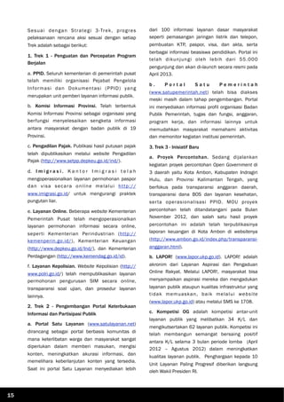 Sesuai dengan Strategi 3-Trek, progres
pelaksanaan rencana aksi sesuai dengan setiap
Trek adalah sebagai berikut:
1. Trek 1 - Penguatan dan Percepatan Program
Berjalan
a. PPID. Seluruh kementerian di pemerintah pusat
telah memiliki organisasi Pejabat Pengelola
Informasi dan Dokumentasi (PPID) yang
merupakan unit pemberi layanan informasi publik.
b. Komisi Informasi Provinsi. Telah terbentuk
Komisi Informasi Provinsi sebagai organisasi yang
berfungsi menyelesaikan sengketa informasi
antara masyarakat dengan badan publik di 19
Provinsi.
c. Pengadilan Pajak. Publikasi hasil putusan pajak
telah dipublikasikan melalui website Pengadilan
Pajak (http://www.setpp.depkeu.go.id/ind/).
d. I m i g r a s i . K a n t o r I m i g r a s i t e l a h
mengoperasionalkan layanan permohonan paspor
dan visa secara online melalui http://
www.imigrasi.go.id/ untuk mengurangi praktek
pungutan liar.
e. Layanan Online. Beberapa website Kementerian
Pemerintah Pusat telah mengoperasionalkan
layanan permohonan informasi secara online,
seperti Kementerian Perindustrian (http://
kemenperin.go.id/), Kementerian Keuangan
(http://www.depkeu.go.id/Ind/), dan Kementerian
Perdagangan (http://www.kemendag.go.id/id).
f. Layanan Kepolisian. Website Kepolisian (http://
www.polri.go.id/) telah mempublikasikan layanan
permohonan pengurusan SIM secara online,
transparansi soal ujian, dan prosedur layanan
lainnya.
2. Trek 2 - Pengembangan Portal Keterbukaan
Informasi dan Partisipasi Publik
a. Portal Satu Layanan (www.satulayanan.net)
dirancang sebagai portal berbasis komunitas di
mana keterlibatan warga dan masyarakat sangat
diperlukan dalam memberi masukan, mengisi
konten, meningkatkan akurasi informasi, dan
memelihara keberlanjutan konten yang tersedia.
Saat ini portal Satu Layanan menyediakan lebih
dari 100 informasi layanan dasar masyarakat
seperti pemasangan jaringan listrik dan telepon,
pembuatan KTP, paspor, visa, dan akta, serta
berbagai informasi beasiswa pendidikan. Portal ini
telah dikunjungi oleh lebih dari 55.000
pengunjung dan akan di-launch secara resmi pada
April 2013.
b . P o r t a l S a t u P e m e r i n t a h
(www.satupemerintah.net) telah bisa diakses
meski masih dalam tahap pengembangan. Portal
ini menyediakan informasi profil organisasi Badan
Publik Pemerintah, tugas dan fungsi, anggaran,
program kerja, dan informasi lainnya untuk
memudahkan masyarakat memahami aktivitas
dan memonitor kegiatan institusi pemerintah.
3. Trek 3 - Inisiatif Baru
a. Proyek Percontohan. Sedang dijalankan
kegiatan proyek percontohan Open Government di
3 daerah yaitu Kota Ambon, Kabupaten Indragiri
Hulu, dan Provinsi Kalimantan Tengah, yang
berfokus pada transparansi anggaran daerah,
transparansi dana BOS dan layanan kesehatan,
serta operasionalisasi PPID. MOU proyek
percontohan telah ditandatangani pada Bulan
November 2012, dan salah satu hasil proyek
percontohan ini adalah telah terpublikasinya
laporan keuangan di Kota Ambon di websitenya
(http://www.ambon.go.id/index.php/transparansi-
anggaran.html).
b. LAPOR! (www.lapor.ukp.go.id). LAPOR! adalah
akronim dari Layanan Aspirasi dan Pengaduan
Online Rakyat. Melalui LAPOR!, masyarakat bisa
menyampaikan aspirasi mereka dan mengadukan
layanan publik ataupun kualitas infrastruktur yang
tidak memuaskan, baik melalui website
(www.lapor.ukp.go.id) atau melalui SMS ke 1708.
c. Kompetisi OG adalah kompetisi antar-unit
layanan publik yang melibatkan 34 K/L dan
mengikutsertakan 62 layanan publik. Kompetisi ini
telah membangun semangat bersaing positif
antara K/L selama 3 bulan periode lomba (April
2012 – Agustus 2012) dalam meningkatkan
kualitas layanan publik. Penghargaan kepada 10
Unit Layanan Paling Progresif diberikan langsung
oleh Wakil Presiden RI.
15
 