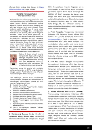 Informasi lebih lengkap bisa diakses di http://
opengovindonesia.org/?page_id=348
d. Mendorong Budaya Kerja ‘Bersih’ di
Perusahaan Listrik Negara (PLN). Transparency
International Indonesia (TII) bekerja sama dengan
PLN (Perusahaan Listrik Negara) untuk
menerapkan prinsip-prinsip good corporate
governance sejak 6 Maret 2012. Kampanye PLN
BERSIH: NO SUAP! menyebar dari kantor pusat
hingga unit lokal. PLN juga menandatangani
deklarasi integritas bersama 35 vendor (termasuk
di antaranya Siemens, AON, CG Power System,
Dalle Energy, GE, dan Schneider Electric). Isi
deklarasi ini adalah kesepakatan untuk melakukan
bisnis tanpa suap-menyuap.
e. Portal Korupedia. Transparency International
Indonesia (TII) bersama dengan aktivis OMS
lainnya dan jurnalis terkemuka meluncurkan
www.korupedia.org. Portal ini bertujuan untuk
memberikan efek jera pada koruptor dan
meningkatkan akses publik pada vonis terkait
kasus korupsi. Hanya dalam satu minggu setelah
peluncurannya pada 12 Juni 2012, portal ini telah
diakses lebih 1 juta kali baik dari pengunjung
dalam maupun luar negeri. Saat ini, Korupedia
telah diisi informasi tentang hampir 200 koruptor
dan terus bertambah.
f. Film Kita versus Korupsi. Transparency
International Indonesia (TII) dan Komisi
Pemberantasan Korupsi (KPK) meluncurkan film
kampanye antikorupsi yang berjudul Kita vs
Korupsi (KvsK). Sejak diluncurkan pada Januari
2012, film ini telah ditonton lebih dari 9 juta
penonton termasuk Wakil Presiden Indonesia,
beberapa Menteri, dan beberapa kepala lembaga
negara. Film ini telah ditayangkan di 10 stasiun TV
(termasuk beberapa TV nasional, TV lokal, dan TV
kabel) dan di dalam perjalanan pesawat udara
Garuda Indonesia dan Kereta Api Indonesia.
g. Suara Pemuda AntiKorupsi (SPEAK).
Transparency International Indonesia (TII)
menggerakkan anak-anak muda untuk melawan
korupsi melalui inisiatif SPEAK (@ClubSPEAK) yang
diluncurkan pada 2 Juli 2010. Untuk memperingati
Hari Antikorupsi Sedunia 2012 SPEAK
menyelenggarakan SPEAK Forum, Moviemento dan
SPEAK Goes to Campus. Pendekatan SPEAK yang
unik dan sederhana telah menjadi percontohan
gerakan anak muda antikorupsi lain di Vietnam,
Nepal, Hungaria, Filipina dan Colombia. Aktivitas
SPEAK sudah diliput oleh media-media nasional
dan bahkan BBC London.
KOMPETISI PELAYANAN PUBLIK
OPEN GOVERNMENT 2012
Kompetisi OG merupakan ajang penanaman nilai-
nilai keterbukaan yang diwujudkan secara nyata
dalam bentuk layanan pemerintah kepada
warganya. Selama berlangsungnya Kompetisi OG,
ada tiga tahapan yang harus dilewati. Tahap
pertama adalah pendaftaran, di mana setiap
Kementerian/Lembaga bisa mengajukan
maksimal 2 unit layanan publik untuk mengikuti
kompetisi. Tahap kedua adalah penyisihan, di
mana setiap unit layanan publik setiap awal bulan
memberikan laporan ter tulis tentang
perkembangan perbaikan di unit mereka masing-
masing. Setelah itu, Dewan Juri (yang terdiri dari
pakar inovasi, tokoh antikorupsi, tokoh layanan
publik, dan pakar media) berdiskusi untuk
menentukan 20 Besar. Dalam Tahap Penilaian
Akhir, 20 Besar diminta untuk mempresentasikan
perbaikan-perbaikannya di depan Dewan Juri.
Rangkaian acara ini antara lain berbagai
workshop, kunjungan ke BKPM yang dinobatkan
sebagai Layanan Publik Terbersih versi KPK, dan
nonton bareng film ‘Kita vs. Korupsi’.
Dan akhirnya, dalam acara Pemberian
Penganugerahan Kompetisi OG, Wakil Presiden RI
memberikan penghargaan kepada 10 Unit
Layanan Paling Progresif, yaitu
1. Inatrade (KemenDag)
2. Sistem Penerbitan Paspor Kantor Imigrasi
Jaksel (KemenKumHAM)
3. Beasiswa Bidik Misi (Kemdikbud)
4. Perizinan Frekuensi Radio (Kemkominfo)
5. National Traffic Management Center (POLRI)
6. Notifikasi Kosmetika (Badan POM)
7. Penilaian Keamanan Pangan (Badan POM)
8. Satuan Penyelenggara Administrasi SIM
(POLRI)
9. Pejabat Pengelola Informasi dan Dokumentasi
(Kementerian PU)
10. Kantor Per tanahan Jakbar (Badan
Pertanahan Nasional).
16
Selama 3 bulan, seluruh peserta
Kompetisi OG diajak utuk mengikuti
berbagai rangkaian acara untuk
meningkatkan pemahaman tentang
OG dan kapasitas instansi
pemerintah untuk menerapkan OG
di lingkup kerjanya masing-masing.
 