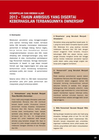 KESIMPULAN DAN HIKMAH AJAR
2012 - TAHUN AMBISIUS YANG DISERTAI
KEBERHASILAN TERBANGUNNYA OWNERSHIP
A. Kesimpulan
Melakukan perubahan yang menggoncangkan
zona nyaman memang tidak mudah, termasuk
ketika OGI berusaha menerapkan keterbukaan
pemerintah di berbagai bidang. Namun begitu,
k e r j a k e r a s d a n k e s a b a r a n d a l a m
mengimplementasikan rencana aksi OGI, meski
dihadang oleh tantangan-tantangan yang telah
disebutkan di atas, membuahkan pembelajaran
bagi Pemerintah Indonesia. Semoga kesimpulan-
kesimpulan di bawah ini juga dapat menjadi
hikmah ajar bagi negara-negara lain yang juga
berkomitmen untuk mendorong transparansi,
partisipasi publik, dan inovasi di pemerintahan
mereka.
Selama tahun 2012 ini, OGI telah menanamkan
perubahan pola pikir pada pemerintah dan
masyarakat, yang di antaranya adalah:
2.‘Skeptisme’ yang Berubah Menjadi ‘
Antusiasme’.
Perubahan sikap yang signifikan terjadi pada K/
L yang ikut serta dalam kompetisi layanan publik
OGI. Beberapa K/L yang awalnya menolak
melakukan Rencana Aksi OGI baik dengan
alasan anggaran tidak tersedia, maupun
kekurangan SDM dan alasan lainnya, justru
sangat antusias mengikuti lomba dan bangga
bahwa mereka melakukan perubahan layanan
publik dalam waktu yang sangat singkat dan
tanpa perlu anggaran tambahan.
1. ‘Keterpaksaan’ yang Berubah Menjadi
‘Rasa Memiliki (Ownership)’.
Unsur wajib yang sengaja diterapkan pada awal
implementasi Rencana Aksi OGI membuat
banyak badan publik, khususnya instansi
pemerintah merasa terpaksa menjalankan
Rencana Aksi OGI. Namun, ketika upaya
mereka telah membuahkan hasil, banyak
apresiasi yang datang dari berbagai pihak,
termasuk dari K/L lain. Ini menginspirasi
banyak K/L untuk melakukan lebih banyak
aktivitas yang berkaitan dengan OGI. Saat ini
banyak K/L justru dengan sukarela dan bangga
melakukan beragam aktivitas di luar Rencana
Aksi OGI.
3. ‘Konservatif’ yang Berubah Menjadi
‘Inovatif’.
Pada awalnya pemahaman aparat dalam
menjalankan Rencana Aksi OGI sangat terbatas.
Ini tercermin dalam anggapan bahwa OGI
hanyalah tentang mempublikasi sebuah
dokumen tertentu di website. Kini, dengan
terbangunnya iklim kompetisi antar-K/L maka
terbangun juga kreativitas K/L untuk berinovasi,
seperti memberikan layanan informasi online,
membuat aplikasi simulasi layanan, dan
menyempurnakan website sehingga lebih ramah
bagi pengguna.
4. ‘Milik Pemerintah’ Berubah Menjadi ‘Milik
Bersama’.
Seiring dengan berjalannya waktu dan hasil yang
dirasakan, berbagai pihak di luar Tim Inti OGI
mulai berpartisipasi dalam implementasi OGI.
Semakin banyak masyarakat sipil, universitas,
organisasi multilateral, donor, pihak swasta, dan
individu yang terlibat aktif dalam menyukseskan
kegiatan OGI.
18
 