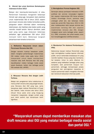 B. Hikmah Ajar untuk Komitmen Berkelanjutan
Indonesia di tahun 2013
Belajar dari kesimpulan-kesimpulan di atas,
Pemerintah Indonesia mengambil beberapa
hikmah ajar yang juga merupakan best practices
untuk implementasi OGI di tahun 2013, seperti
perumusan rencana aksi melalui konsultasi publik,
penguatan sistem informasi dalam mendorong
keterbukaan, dan fasilitasi atas badan publik yang
memiliki inisiatif sendiri. Namun demikian, pada
saat yang sama juga dilakukan beberapa
perbaikan agar pelaksanaan OGI tahun 2013
menjadi lebih baik. Beberapa langkah
penyempurnaan tersebut antara lain:
1. Melibatkan Masyarakat Umum dalam
Perumusan Rencana Aksi OGI.
Dengan semakin kuatnya kesadaran publik
dalam mengikuti perkembangan implementasi
OGI melalui media maka pada tahun 2013
masyarakat umum dapat memberikan
masukan atas draft Rencana Aksi OGI yang
dipublikasikan melalui berbagai media sosial
sosial (facebook, twitter) dan berbagai portal
OGI (website OGI, LAPOR!).
2. Menyusun Rencana Aksi dengan Lebih
Terfokus.
Belajar dari pengalaman tahun sebelumnya di
mana jumlah rencana aksi yang sangat banyak,
area Rencana Aksi OGI yang luas, serta
banyaknya objek institusi Pemerintah di Pusat
dan Daerah, maka rencana aksi tahun 2013
dibuat fokus pada area yang langsung
menyentuh masyarakat, dengan jumlah yang
jauh lebih sedikit tapi berdampak lebih
signifikan.
3. Meningkatkan Promosi Kegiatan OGI.
Semenjak adanya partisipasi Indonesia di OGP,
publikasi dan promosi menyangkut kegiatan
dan capaian implementasi OGI hanya terbatas
melalui Knowledge Forum, pameran atas
undangan pihak lain, dan beberapa media
sosial dan portal OGI. Pada tahun 2013 ini OGI
akan melaksanakan lebih banyak promosi dan
sosialisasi tentang OGI dan capaian
implementasi rencana aksi OGI, dengan
mengajak peran serta berbagai pihak, seperti
K/L, OMS, universitas, dan pihak swasta untuk
ikut menyelenggarakan aktifitas tersebut.
4. Membentuk Tim Asistensi Pemberdayaan
PPID.
Sebenarnya banyak institusi Pemerintah yang
ingin meningkatkan kualitas layanan informasi
publik, namun terkendala terbatasnya tim yang
memiliki keahlian khusus yang bisa membantu
hal tersebut. Untuk itu perlu dibentuk tim
asistensi yang melibatkan berbagai pihak yang
kompeten, baik pemerintah maupun non-
pemerintah, sehingga mempercepat proses
penguatan dan peningkatan kapasitas di
instansi pemerintah dalam mengelola informasi
dan memenuhi kebutuhan informasi publik.
“Masyarakat umum dapat memberikan masukan atas
draft rencana aksi OGI yang melalui berbagai media sosial
dan portal OGI.”
19
Sosialisasi PPID
 