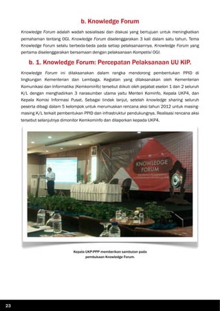 b. Knowledge Forum
Knowledge Forum adalah wadah sosialisasi dan diskusi yang bertujuan untuk meningkatkan
pemahaman tentang OGI. Knowledge Forum diselenggarakan 3 kali dalam satu tahun. Tema
Knowledge Forum selalu berbeda-beda pada setiap pelaksanaannya. Knowledge Forum yang
pertama diselenggarakan bersamaan dengan pelaksanaan Kompetisi OGI.
b. 1. Knowledge Forum: Percepatan Pelaksanaan UU KIP.
Knowledge Forum ini dilaksanakan dalam rangka mendorong pembentukan PPID di
lingkungan Kementerian dan Lembaga. Kegiatan yang dilaksanakan oleh Kementerian
Komunikasi dan Informatika (Kemkominfo) tersebut diikuti oleh pejabat eselon 1 dan 2 seluruh
K/L dengan menghadirkan 3 narasumber utama yaitu Menteri Kominfo, Kepala UKP4, dan
Kepala Komisi Informasi Pusat. Sebagai tindak lanjut, setelah knowledge sharing seluruh
peserta dibagi dalam 5 kelompok untuk merumuskan rencana aksi tahun 2012 untuk masing-
masing K/L terkait pembentukan PPID dan infrastruktur pendukungnya. Realisasi rencana aksi
tersebut selanjutnya dimonitor Kemkominfo dan dilaporkan kepada UKP4.
Kepala UKP-PPP memberikan sambutan pada
pembukaan Knowledge Forum.
23
 