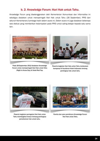 b. 2. Knowledge Forum: Hari Hak untuk Tahu.
Knowledge Forum yang diselenggarakan oleh Kementerian Komunikasi dan Informatika ini
sekaligus diadakan untuk memperingati Hari Hak untuk Tahu (28 September). PPID dari
seluruh Kementerian/Lembaga hadir dalam acara ini. Dalam acara ini juga diadakan beberapa
sesi diskusi yang memberikan kesempatan pada PPID untuk saling belajar kepada satu sama
lain.
Pada 28 September 2012 diadakan Knowledge
Forum untuk memperingati Hari Hak untuk Tahu
(Right to Know Day) di Hotel Red Top.
Peserta kegiatan Hari Hak untuk Tahu melakukan
kampanye di bundaran Hotel Indonesia tentang
pentingnya hak untuk tahu.
Peserta kegiatan peringatan Hari Hak untuk
Tahu membagikan brosur tentang pentingnya
pemahaman hak untuk tahu.
Panitia dan para pembicara Knowledge Forum
Hari Hak untuk Tahu.
24
 