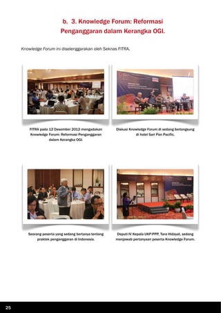 b. 3. Knowledge Forum: Reformasi
Penganggaran dalam Kerangka OGI.
Knowledge Forum ini diselenggarakan oleh Seknas FITRA.
FITRA pada 12 Desember 2012 mengadakan
Knowledge Forum: Reformasi Penganggaran
dalam Kerangka OGI.
Diskusi Knowledge Forum di sedang berlangsung
di hotel Sari Pan Pacific.
Seorang peserta yang sedang bertanya tentang
praktek penganggaran di Indonesia.
Deputi IV Kepala UKP-PPP, Tara Hidayat, sedang
menjawab pertanyaan peserta Knowledge Forum.
25
 