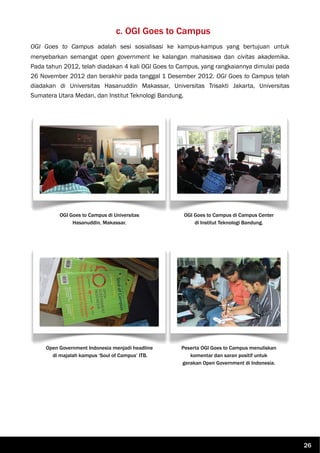 c. OGI Goes to Campus
OGI Goes to Campus adalah sesi sosialisasi ke kampus-kampus yang bertujuan untuk
menyebarkan semangat open government ke kalangan mahasiswa dan civitas akademika.
Pada tahun 2012, telah diadakan 4 kali OGI Goes to Campus, yang rangkaiannya dimulai pada
26 November 2012 dan berakhir pada tanggal 1 Desember 2012. OGI Goes to Campus telah
diadakan di Universitas Hasanuddin Makassar, Universitas Trisakti Jakarta, Universitas
Sumatera Utara Medan, dan Institut Teknologi Bandung.
OGI Goes to Campus di Universitas
Hasanuddin, Makassar.
OGI Goes to Campus di Campus Center
di Institut Teknologi Bandung.
Open Government Indonesia menjadi headline
di majalah kampus ‘Soul of Campus’ ITB.
Peserta OGI Goes to Campus menuliskan
komentar dan saran positif untuk
gerakan Open Government di Indonesia.
26
 