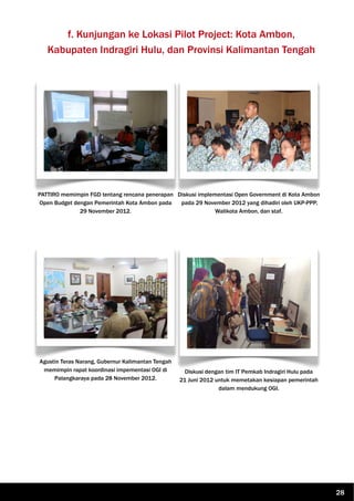 f. Kunjungan ke Lokasi Pilot Project: Kota Ambon,
Kabupaten Indragiri Hulu, dan Provinsi Kalimantan Tengah
PATTIRO memimpin FGD tentang rencana penerapan
Open Budget dengan Pemerintah Kota Ambon pada
29 November 2012.
Diskusi implementasi Open Government di Kota Ambon
pada 29 November 2012 yang dihadiri oleh UKP-PPP,
Walikota Ambon, dan staf.
Agustin Teras Narang, Gubernur Kalimantan Tengah
memimpin rapat koordinasi impementasi OGI di
Palangkaraya pada 28 November 2012.
Diskusi dengan tim IT Pemkab Indragiri Hulu pada
21 Juni 2012 untuk memetakan kesiapan pemerintah
dalam mendukung OGI.
28
 
