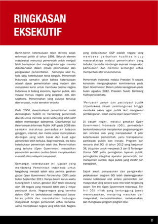RINGKASAN
EKSEKUTIF
Benih-benih keterbukaan telah dirintis sejak
reformasi politik di tahun 1998. Seluruh elemen
masyarakat menuntut pemerintah untuk menjadi
lebih transparan dan menginginkan agar mereka
diikutsertakan dalam proses perencanaan dan
pengawasan pemerintahan. Semenjak saat itu,
bola salju keterbukaan terus bergulir. Pemerintah
Indonesia semakin yakin bahwa keterbukaan
adalah dasar pemerintahan yang modern dan
merupakan kunci untuk membuka potensi negara
Indonesia di bidang ekonomi, layanan publik, dan
inovasi menuju negara yang progresif, adil, dan
sejahtera. Pemerintahan yang dulunya tertutup
dan terpusat, mulai semakin terbuka.
Pada 2004, desentralisasi pemerintahan mulai
dicanangkan. Sistem ini mendorong pemerintah
daerah untuk memiliki peran serta yang lebih aktif
dalam membangun daerahnya. Disahkannya UU
Keterbukaan Informasi Publik (KIP) pada 2008 dan
semakin maraknya pemanfaatan telepon
genggam, internet, dan media sosial menciptakan
dorongan yang lebih besar dan kuat agar
pemerintah lebih terbuka. Bagi Indonesia, era baru
keterbukaan pemerintah telah tiba. Pemerintahan
yang terbuka (Open Government) menjadikan
pemerintah semakin cerdas dalam menyelesaikan
masalah dan melayani masyarakat.
Semangat keterbukaan ini jugalah yang
mendorong Pemerintah Indonesia untuk
bergabung menjadi salah satu perintis gerakan
global Open Government Partnership (OGP) pada
bulan September 2011. Hanya dalam kurun waktu
kurang lebih 1 tahun, gerakan OGP telah didukung
oleh 58 negara yang mewakili lebih dari 2 milyar
penduduk dunia. Negara-negara yang bermitra
dalam OGP ini berkolaborasi melampaui batas-
batas politik dan mendekatkan hubungan
masyarakat dengan pemerintah untuk bersama-
sama menciptakan negara yang lebih baik. Negara
yang dicita-citakan OGP adalah negara yang
m e m b a w a p e r b a i k a n k u a l i t a s h i d u p
masyarakatnya melalui pemerintahan yang
terbuka, bersedia mendengar aspirasi masyarakat,
partisipatif, dan memiliki semangat untuk
memperbaiki diri terus-menerus.
Pemerintah Indonesia melalui Presiden RI secara
konsisten mengungkapkan komitmennya pada
Open Government. Dalam pidato kenegaraan pada
bulan Agustus 2012, Presiden Susilo Bambang
Yudhoyono berkata,
“Perluasan peran dan partisipasi publik
(diperlukan) dalam pembangunan hingga
membuka akses agar publik ikut mengawasi
pembangunan. Inilah esensi Open Government “.
Di dalam negeri, melalui gerakan Open
Government Indonesia (OGI), pemerintah
berkomitmen untuk menjalankan program-program
dan rencana aksi yang memperkokoh 3 pilar
keterbukaan pemerintah, yaitu transparansi,
partisipasi publik dan inovasi. Program dan
rencana aksi OGI di tahun 2012 yang berjumlah
38, ditujukan untuk menjawab 3 dari 5 Tantangan
Utama OGP, yaitu peningkatan layanan publik,
peningkatan integritas aparatur pemerintah, dan
manajemen sumber daya publik yang efektif dan
transparan.
Sejak awal, penyusunan dan pengawalan
pelaksanaan program OGI telah diselenggarakan
melalui kolaborasi erat antara pemerintah dan
masyarakat yang secara suka rela telah tergabung
dalam Tim Inti Open Government Indonesia. Tim
Inti OGI inilah yang bertanggung jawab
merencanakan, menjaring masukan dari
masyarakat, mensosialisasikan, melaksanakan,
dan mengawasi program-program OGI.
2
 