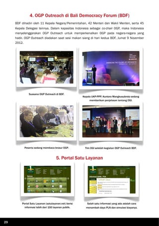 4. OGP Outreach di Bali Democracy Forum (BDF)
BDF dihadiri oleh 11 Kepala Negara/Pemerintahan, 42 Menteri dan Wakil Menteri, serta 45
Kepala Delegasi lainnya. Dalam kapasitas Indonesia sebagai co-chair OGP, maka Indonesia
menyelenggarakan OGP Outreach untuk memperkenalkan OGP pada negara-negara yang
hadir. OGP Outreach diadakan saat sesi makan siang di hari kedua BDF, Jumat 9 November
2012.
Suasana OGP Outreach di BDF.
Kepala UKP-PPP, Kuntoro Mangkusubroto sedang
memberikan penjelasan tentang OGI.
Peserta sedang membaca brosur OGP. Tim OGI setelah kegiatan OGP Outreach BDF.
5. Portal Satu Layanan
Portal Satu Layanan (satulayanan.net) berisi
informasi lebih dari 100 layanan publik.
Salah satu informasi yang ada adalah cara
menambah daya PLN dan simulasi biayanya.
29
 