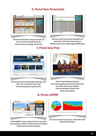 6. Portal Satu Pemerintah
Portal Satu Pemerintah (satupemerintah.net)
berisi informasi tentang kinerja dan
rencana/laporan keuangan pemerintah.
Salah satu informasi yang bisa didapatkan di
portal Satu Pemerintah adalah laporan
APBN semenjak tahun 1968 hingga RAPBN 2013.
7. Portal Satu Peta
Ina Portal (tanahair.indonesia.go.id) dibangun oleh
BIG untuk memberikan akses data
informasi geospasial kepada publik.
Dalam Rapat Koordinasi Nasional
Informasi Geospasial 2013 kembali ditekankan
peran Satu Peta karena integritas
informasi geospasial adalah kunci
dalam pembangunan.
8. Portal LAPOR!
Portal LAPOR! di lapor.ukp.go.id. Di sini masyarakat
bisa melaporkan keluhan mereka dan bisa mengecek
tindak lanjut yang telah dilakukan.
Dari seluruh laporan yang masuk, sekitar 38% telah
selesai ditindaklanjuti.
30
 