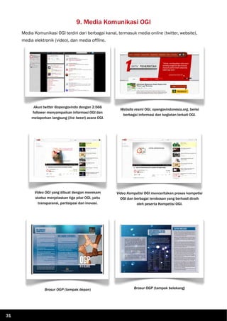 9. Media Komunikasi OGI
Media Komunikasi OGI terdiri dari berbagai kanal, termasuk media online (twitter, website),
media elektronik (video), dan media offline.
Akun twitter @opengovindo dengan 2.566
follower menyampaikan informasi OGI dan
melaporkan langsung (live tweet) acara OGI.
Website resmi OGI, opengovindonesia.org, berisi
berbagai informasi dan kegiatan terkait OGI.
Video OGI yang dibuat dengan merekam
sketsa menjelaskan tiga pilar OGI, yaitu
transparansi, partisipasi dan inovasi.
Video Kompetisi OGI menceritakan proses kompetisi
OGI dan berbagai terobosan yang berhasil diraih
oleh peserta Kompetisi OGI.
Brosur OGP (tampak depan) Brosur OGP (tampak belakang)
31
 