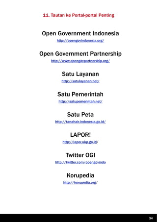 11. Tautan ke Portal-portal Penting
Open Government Indonesia
http://opengovindonesia.org/
Open Government Partnership
http://www.opengovpartnership.org/
Satu Layanan
http://satulayanan.net/
Satu Pemerintah
http://satupemerintah.net/
Satu Peta
http://tanahair.indonesia.go.id/
LAPOR!
http://lapor.ukp.go.id/
Twitter OGI
http://twitter.com/opengovindo
Korupedia
http://korupedia.org/
34
 