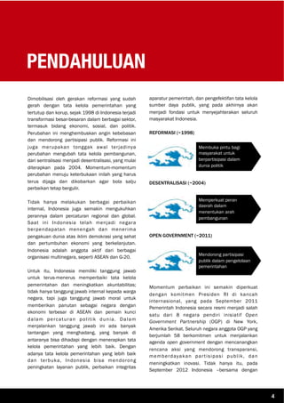PENDAHULUAN
Dimobilisasi oleh gerakan reformasi yang sudah
gerah dengan tata kelola pemerintahan yang
tertutup dan korup, sejak 1998 di Indonesia terjadi
transformasi besar-besaran dalam berbagai sektor,
termasuk bidang ekonomi, sosial, dan politik.
Perubahan ini menghembuskan angin kebebasan
dan mendorong partisipasi publik. Reformasi ini
juga merupakan tonggak awal terjadinya
perubahan mengubah tata kelola pembangunan,
dari sentralisasi menjadi desentralisasi, yang mulai
diterapkan pada 2004. Momentum-momentum
perubahan menuju keterbukaan inilah yang harus
terus dijaga dan dikobarkan agar bola salju
perbaikan tetap bergulir.
Tidak hanya melakukan berbagai perbaikan
internal, Indonesia juga semakin mengukuhkan
perannya dalam percaturan regional dan global.
Saat ini Indonesia telah menjadi negara
berpendapatan menengah dan menerima
pengakuan dunia atas iklim demokrasi yang sehat
dan pertumbuhan ekonomi yang berkelanjutan.
Indonesia adalah anggota aktif dari berbagai
organisasi multinegara, seperti ASEAN dan G-20.
Untuk itu, Indonesia memiliki tanggung jawab
untuk terus-menerus memperbaiki tata kelola
pemerintahan dan meningkatkan akuntabilitas;
tidak hanya tanggung jawab internal kepada warga
negara, tapi juga tanggung jawab moral untuk
memberikan panutan sebagai negara dengan
ekonomi terbesar di ASEAN dan pemain kunci
dalam percaturan politik dunia. Dalam
menjalankan tanggung jawab ini ada banyak
tantangan yang menghadang, yang banyak di
antaranya bisa dihadapi dengan menerapkan tata
kelola pemerintahan yang lebih baik. Dengan
adanya tata kelola pemerintahan yang lebih baik
dan terbuka, Indonesia bisa mendorong
peningkatan layanan publik, perbaikan integritas
aparatur pemerintah, dan pengefektifan tata kelola
sumber daya publik, yang pada akhirnya akan
menjadi fondasi untuk menyejahterakan seluruh
masyarakat Indonesia.
REFORMASI (~1998)
DESENTRALISASI (~2004)
OPEN GOVERNMENT (~2011)
Momentum perbaikan ini semakin diperkuat
dengan komitmen Presiden RI di kancah
internasional, yang pada September 2011
Pemerintah Indonesia secara resmi menjadi salah
satu dari 8 negara pendiri inisiatif Open
Government Partnership (OGP) di New York,
Amerika Serikat. Seluruh negara anggota OGP yang
berjumlah 58 berkomitmen untuk menjalankan
agenda open government dengan mencanangkan
rencana aksi yang mendorong transparansi,
memberdayakan partisipasi publik, dan
meningkatkan inovasi. Tidak hanya itu, pada
September 2012 Indonesia –bersama dengan
Membuka pintu bagi
masyarakat untuk
berpartisipasi dalam
dunia politik
Memperkuat peran
daerah dalam
menentukan arah
pembangunan
Mendorong partisipasi
publik dalam pengelolaan
pemerintahan
4
 