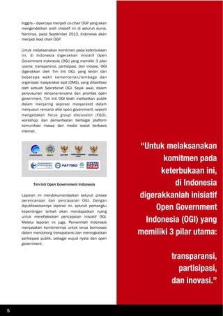 Inggris– dipercaya menjadi co-chair OGP yang akan
mengendalikan arah inisiatif ini di seluruh dunia.
Nantinya, pada September 2013, Indonesia akan
menjadi lead chair OGP.
Untuk melaksanakan komitmen pada keterbukaan
ini, di Indonesia digerakkan inisiatif Open
Government Indonesia (OGI) yang memiliki 3 pilar
utama: transparansi, partisipasi, dan inovasi. OGI
digerakkan oleh Tim Inti OGI, yang terdiri dari
beberapa wakil kementerian/lembaga dan
organisasi masyarakat sipil (OMS), yang difasilitasi
oleh sebuah Sekretariat OGI. Sejak awal, dalam
penyusunan rencana-rencana dan prioritas open
government, Tim Inti OGI telah melibatkan publik
dalam menjaring aspirasi masyarakat dalam
menyusun rencana aksi open government, seperti
mengadakan focus group discussion (FGD),
workshop, dan pemanfaatan berbagai platform
komunikasi massa dan media sosial berbasis
internet.
Tim Inti Open Government Indonesia
Laporan ini mendokumentasikan seluruh proses
perencanaan dan pencapaian OGI. Dengan
dipublikasikannya laporan ini, seluruh pemangku
kepentingan terkait akan mendapatkan ruang
untuk merefleksikan pencapaian inisiatif OGI.
Melalui laporan ini juga, Pemerintah Indonesia
menyatakan komitmennya untuk terus berinovasi
dalam mendorong transparansi dan meningkatkan
partisipasi publik, sebagai wujud nyata dari open
government.
“Untuk melaksanakan
komitmen pada
keterbukaan ini,
di Indonesia
digerakkanlah inisiatif
Open Government
Indonesia (OGI) yang
memiliki 3 pilar utama:
transparansi,
partisipasi,
dan inovasi.”
5
 