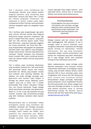 Trek 1 bertujuan untuk memperkuat dan
mempercepat aktivitas yang sedang berjalan
(ongoing activities) yang mendorong pada
keterbukaan. Rencana aksi dalam Trek 1 antara
lain meliputi penguatan infrastruktur dan
mekanisme di seluruh instansi publik dalam
menjawab permintaan informasi, serta pembukaan
informasi pengadilan pajak dan pengadilan kasus
di polisi.
Trek 2 berfokus pada pengembangan tiga portal
yang memuat informasi penting yang langsung
bersentuhan dengan kebutuhan masyarakat. Tiga
portal ini adalah Portal Satu Layanan –yang berisi
lebih dari 100 informasi layanan publik, Portal
Satu Pemerintah –yang berisi data-data anggaran
dan kinerja pemerintah, dan Portal Satu Peta –
yang mengonsolidasi data geografi dan geospasial
Indonesia dalam satu platform yang terintegrasi.
Dengan adanya portal, informasi yang sebelumnya
‘tersimpan’ menjadi ‘tersajikan’, dan diharapkan
terjadi snowball effect yang mendorong semakin
cepat dan baiknya kualitas informasi yang dibuka
untuk publik.
Trek 3 meliputi upaya mendorong keterbukaan
yang merupakan prakarsa baru, baik yang dimiliki
oleh pemerintah daerah maupun oleh institusi
pemerintah lain. Mereka yang bersedia menjadi
local champion akan didukung, difasilitas, dan
dijadikan role model sehingga semangat open
government akan semakin cepat bergulir di
lembaga dan daerah lainnya. Beberapa contoh
program yang ada di dalam trek 3 adalah
pencanangan Kota Ambon, Kabupaten Indragiri
Hulu, dan Provinsi Kalimantan Tengah sebagai
daerah percontohan penerapan open government.
Selain itu, di Trek 3 pula ada Kompetisi OG yang
memberi apresiasi bagi Kementerian/Lembaga
yang telah melakukan perbaikan dalam layanan
publiknya.
Rencana-rencana aksi ini dirumuskan melalui
serangkaian proses yang transparan dan
melibatkan partisipasi dari berbagai pemangku
kepentingan yang mewakili Kementerian/
Lembaga, sektor swasta dan BUMN, serta
akademisi dan masyarakat sipil. Melalui
serangkaian focus group discussion (FGD),
berbagai workshop –baik workshop terbatas
maupun gabungan pada tingkat nasional–, serta
rapat-rapat teknis, rencana aksi ini dirumuskan,
dibahas, serta direvisi secara bersama-sama.
Sebagai masukan awal dari rencana aksi OGI,
telah diselenggarakan FGD sebanyak 31 kali di
berbagai lokasi di seluruh Indonesia untuk
mengetahui ketertarikan masyarakat dari berbagai
lapisan tentang arti keterbukaan, manfaat
keterbukaan, dan apa yang diharapkan
masyarakat dengan memiliki pemerintahan yang
terbuka dan masyarakat yang sadar keterbukaan.
Hal ini juga sebagai bentuk awal sosialisasi
tentang era baru keterbukaan pemerintah.
Dalam pelaksanaannya, setiap lembaga publik
diberikan kesempatan untuk menyusun rencana
implementasi keterbukaan di lembaganya masing-
masing, yang kemudian dibahas bersama dalam
kelompok FGD di forum konsultasi publik untuk
menghasilkan draft rencana aksi OGI. Selanjutnya
draf t rencana aksi dimaksud kembali
dikonsultasikan dengan pemangku kepentingan
(proses penajaman) untuk menghasilkan Rencana
Aksi OGI yang bersifat final. Alhasil, sebagai bukti
nyata atas semangat perubahan ini, rencana aksi
yang awalnya berjumlah hanya 11 aktivitas
berkembang menjadi 38 aktivitas. Seluruh
Rencana Aksi OGI 2012 dapat dilihat pada http://
opengovindonesia.org/?p=684.
Focus Group Discussion
Penyelenggaraan focus group discussions
FGD dilakukan oleh universitas, sehingga
independen dalam menjaring aspirasi “Apa
yang Dimaksud dengan Keterbukaan” dan
“Keterbukaan Apa yang Diinginkan oleh
Masyarakat”.
7
 