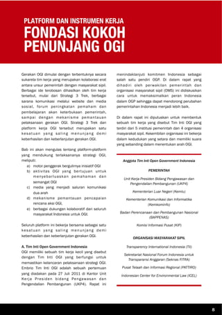 PLATFORM DAN INSTRUMEN KERJA
FONDASI KOKOH
PENUNJANG OGI
Gerakan OGI dimulai dengan terbentuknya secara
sukarela tim kerja yang merupakan kolaborasi erat
antara unsur pemerintah dengan masyarakat sipil.
Berbagai ide terobosan dihasilkan oleh tim kerja
tersebut, mulai dari Strategi 3 Trek, berbagai
sarana komunikasi melalui website dan media
sosial, forum peningkatan pemaham dan
pembelajaran akan keterbukaan pemerintah,
sampai dengan mekanisme pemantauan
pelaksanaan gerakan OGI. Strategi 3 Trek dan
platform kerja OGI tersebut merupakan satu
kesatuan yang saling menunjang demi
keberhasilan dan keberlanjutan gerakan OGI.
Bab ini akan mengulas tentang platform-platform
yang mendukung terlaksananya strategi OGI,
meliputi:
a) motor penggerak bergulirnya inisiatif OGI
b) aktivitas OGI yang bertujuan untuk
menyebarluaskan pemahaman dan
semangat OGI
c) media yang menjadi saluran komunikasi
dua arah
d) mekanisme pemantauan pencapaian
rencana aksi OGI,
e) berbagai dukungan kolaboratif dari seluruh
masyarakat Indonesia untuk OGI.
Seluruh platform ini bekerja bersama sebagai satu
kesatuan yang saling menunjang demi
keberhasilan dan keberlanjutan gerakan OGI.
A. Tim Inti Open Government Indonesia
OGI memiliki sebuah tim kerja kecil yang disebut
dengan Tim Inti OGI yang berfungsi untuk
memastikan kelancaran pelaksanaan strategi OGI.
Embrio Tim Inti OGI adalah sebuah pertemuan
yang diadakan pada 27 Juli 2011 di Kantor Unit
Kerja Presiden bidang Pengawasan dan
Pengendalian Pembangunan (UKP4). Rapat ini
menindaklanjuti komitmen Indonesia sebagai
salah satu pendiri OGP. Di dalam rapat yang
dihadiri oleh perwakilan pemerintah dan
organisasi masyarakat sipil (OMS) ini didiskusikan
cara untuk memaksimalkan peran Indonesia
dalam OGP sehingga dapat mendorong perubahan
pemerintahan Indonesia menjadi lebih baik.
Di dalam rapat ini diputuskan untuk membentuk
sebuah tim kerja yang disebut Tim Inti OGI yang
terdiri dari 5 institusi pemerintah dan 4 organisasi
masyarakat sipil. Kesembilan organisasi ini bekerja
dalam kedudukan yang setara dan memiliki suara
yang sebanding dalam menentukan arah OGI.
Anggota Tim Inti Open Government Indonesia
PEMERINTAH
Unit Kerja Presiden Bidang Pengawasan dan
Pengendalian Pembangunan (UKP4)
Kementerian Luar Negeri (Kemlu)
Kementerian Komunikasi dan Informatika
(Kemkominfo)
Badan Perencanaan dan Pembangunan Nasional
(BAPPENAS)
Komisi Informasi Pusat (KIP)
ORGANISASI MASYARAKAT SIPIL
Transparency International Indonesia (TII)
Sekretariat Nasional Forum Indonesia untuk
Transparansi Anggaran (Seknas FITRA)
Pusat Telaah dan Informasi Regional (PATTIRO)
Indonesian Center for Environmental Law (ICEL)
8
 