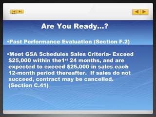 Are You Ready…? Past Performance Evaluation (Section F.2)  Meet GSA Schedules Sales Criteria- Exceed   $25,000 within the1 st  24 months, and are   expected to exceed $25,000 in sales each   12-month period thereafter.  If sales do not  succeed, contract may be cancelled.  (Section C.41) 