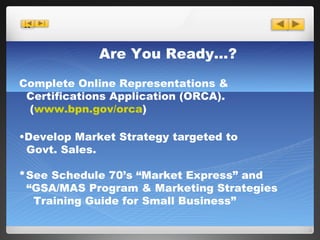 Are You Ready…? Complete Online Representations & Certifications Application (ORCA). ( www.bpn.gov/orca ) Develop Market Strategy targeted to   Govt. Sales.  * See Schedule 70’s “Market Express” and  “ GSA/MAS Program & Marketing Strategies   Training Guide for Small Business” 