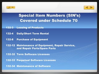 Special Item Numbers (SIN’s) Covered under Schedule 70   132-3  Leasing of Products 132-4  Daily/Short Term Rental 132-8  Purchase of Equipment 132-12  Maintenance of Equipment, Repair Service,   and Repair Parts/Spare Parts 132-32  Term Software Licenses 132-33  Perpetual Software Licenses 132-34  Maintenance of Software 