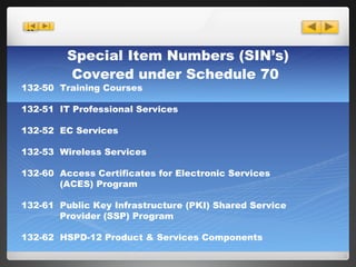 Special Item Numbers (SIN’s) Covered under Schedule 70   132-50  Training Courses 132-51  IT Professional Services 132-52  EC Services 132-53  Wireless Services 132-60  Access Certificates for Electronic Services   (ACES) Program 132-61  Public Key Infrastructure (PKI) Shared Service   Provider (SSP) Program 132-62  HSPD-12 Product & Services Components 