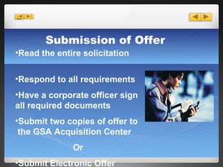 Submission of Offer Read the entire solicitation  Respond to all requirements Have a corporate officer sign all required documents  Submit two copies of offer to  the GSA Acquisition Center Or Submit Electronic Offer 
