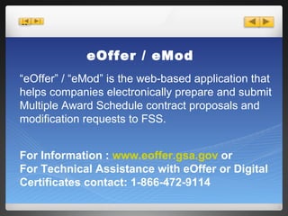 eOffer / eMod “ eOffer” / “eMod” is the web-based application that helps companies electronically prepare and submit Multiple Award Schedule contract proposals and modification requests to FSS. For Information :  www.eoffer.gsa.gov  or  For Technical Assistance with eOffer or Digital Certificates contact: 1-866-472-9114 