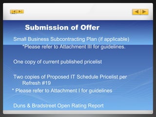 Small Business Subcontracting Plan (if applicable) *Please refer to Attachment III for guidelines. One copy of current published pricelist Two copies of Proposed IT Schedule Pricelist per Refresh #19 * Please refer to Attachment I for guidelines Duns & Bradstreet Open Rating Report Submission of Offer 