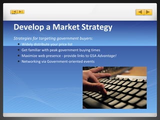 Develop a Market Strategy Strategies for targeting government buyers: Widely distribute your price list Get familiar with peak government buying times Maximize web presence - provide links to GSA  Advantage! Networking via Government-oriented events 