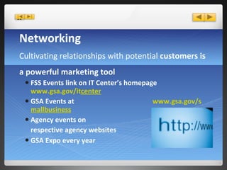 Networking   Cultivating relationships with potential  customers is a powerful marketing tool FSS Events link on IT Center’s homepage  www.gsa.gov/it center GSA Events at  www.gsa.gov/s mallbusiness Agency events on  respective agency websites GSA Expo every year     