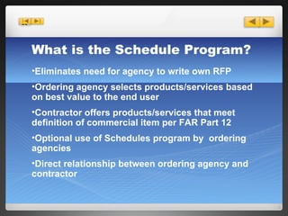 Eliminates need for agency to write own RFP Ordering agency selects products/services based on best value to the end user Contractor offers products/services that meet definition of commercial item per FAR Part 12 Optional use of Schedules program by  ordering agencies Direct relationship between ordering agency and contractor What is the Schedule Program? 