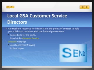 Local GSA Customer Service Directors An excellent resource for information and   points of contact to help you build your business with the federal government Located all over the world, listed at the  Customer Service Directors  webpage Assist government buyers in their region 
