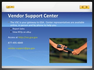 Vendor Support Center The VSC is your gateway to GSA.  Center representatives are available online, in person and by phone to help you: Report Sales View RFQs on eBuy Access at  http://vsc.gsa.gov  877-495-4849 [email_address] 