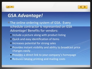 GSA  Advantage! The online ordering system of GSA.  Every schedule contractor is represented on GSA  Advantage!  Benefits for vendors: Include a picture along with product listing Quick and easy identification of items Increases potential for strong sales Provides instant visibility and ability to broadcast price changes easily Provides a direct link to your company’s homepage Reduces catalog printing and mailing costs 