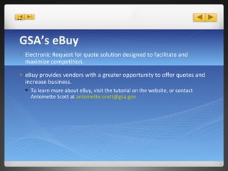 GSA’s eBuy Electronic Request for quote solution designed to facilitate and maximize competition.  eBuy provides vendors with a greater opportunity to offer quotes and increase business. To learn more about eBuy, visit the tutorial on the website, or contact Antoinette Scott at  [email_address] 